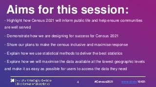 4
Aims for this session:
- Highlight how Census 2021 will inform public life and help ensure communities
are well served
- Demonstrate how we are designing for success for Census 2021
- Share our plans to make the census inclusive and maximise response
- Explain how we use statistical methods to deliver the best statistics
- Explore how we will maximise the data available at the lowest geographic levels
and make it as easy as possible for users to access the data they need
#Census2021 www.sli.do 10431
 