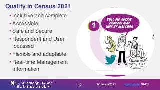 40
Quality in Census 2021
• Inclusive and complete
• Accessible
• Safe and Secure
• Respondent and User
focussed
• Flexible and adaptable
• Real-time Management
Information
#Census2021 www.sli.do 10431
 