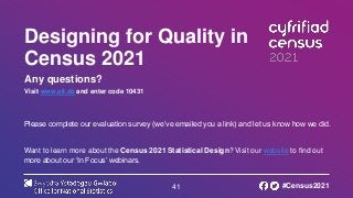 41
Designing for Quality in
Census 2021
Any questions?
Visit www.sli.do and enter code 10431
Please complete our evaluation survey (we’ve emailed you a link) and let us know how we did.
Want to learn more about the Census 2021 Statistical Design? Visit our website to find out
more about our ‘In Focus’ webinars.
#Census2021
 