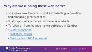 5
Why are we running these webinars?
• To explain how the census works in collecting information
and producing great statistics
• To sign-post where more information is available
• To follow on from the material we published in October
• COVID response
• Statistical Design
• Findings from 2019 rehearsal
#Census2021 www.sli.do 10431
 