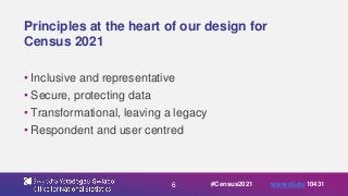 6
Principles at the heart of our design for
Census 2021
• Inclusive and representative
• Secure, protecting data
• Transformational, leaving a legacy
• Respondent and user centred
#Census2021 www.sli.do 10431
 