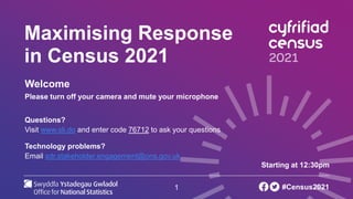 1
Maximising Response
in Census 2021
Welcome
Please turn off your camera and mute your microphone
Questions?
Visit www.sli.do and enter code 76712 to ask your questions
Technology problems?
Email sdr.stakeholder.engagement@ons.gov.uk
Starting at 12:30pm
#Census2021
 