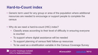 17
Hard-to-Count index
• Generic term used for any group or area of the population where additional
resources are needed to encourage or support people to complete the
census
• Why do we need a hard-to-count (HtC) index?
• Classify areas according to their level of difficulty in ensuring everyone
is counted
• To support where digital assistance will be needed
• To support planning of census field follow-up resources
• To be used as a stratification variable in the Census Coverage Survey
#Census2021 www.sli.do 76712
 