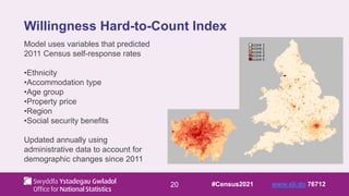 20
Willingness Hard-to-Count Index
Model uses variables that predicted
2011 Census self-response rates
•Ethnicity
•Accommodation type
•Age group
•Property price
•Region
•Social security benefits
Updated annually using
administrative data to account for
demographic changes since 2011
#Census2021 www.sli.do 76712
 