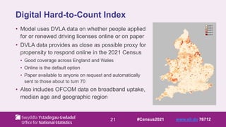 21
Digital Hard-to-Count Index
• Model uses DVLA data on whether people applied
for or renewed driving licenses online or on paper
• DVLA data provides as close as possible proxy for
propensity to respond online in the 2021 Census
• Good coverage across England and Wales
• Online is the default option
• Paper available to anyone on request and automatically
sent to those about to turn 70
• Also includes OFCOM data on broadband uptake,
median age and geographic region
#Census2021 www.sli.do 76712
 