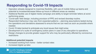 42
Responding to Covid-19 Impacts
• Operation already designed to maximise flexibility, with use of mobile follow-up teams and
potential to increase/decrease follow-up hours in different areas as needed.
• Additional flexible use of digital media campaign and ability to target reminder letters at worst
performing areas.
• ‘Covid-safe’ field design, including provision of PPE and revised doorstep routine.
• Respondent behaviour may vary from expected patterns – planning assumptions tested during
live operations and deviations assessed to ensure that we can react as soon as possible where
needed.
• Covid-19 data tracked to anticipate any local issues that might arise
• Development of a suite of contingency action plans in case of any disruption to operations.
• Design changes to provide greater support for who may be particularly affected by coronavirus
restrictions
Additional potential impacts
• Increased working from home – better contact rates
• Increased digital up-take
#Census2021 www.sli.do 76712
 
