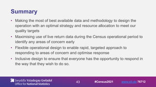43
Summary
• Making the most of best available data and methodology to design the
operation with an optimal strategy and resource allocation to meet our
quality targets
• Maximising use of live return data during the Census operational period to
identify any areas of concern early
• Flexible operational design to enable rapid, targeted approach to
responding to areas of concern and optimise response
• Inclusive design to ensure that everyone has the opportunity to respond in
the way that they wish to do so.
#Census2021 www.sli.do 76712
 