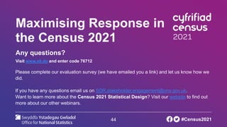 44
Maximising Response in
the Census 2021
Any questions?
Visit www.sli.do and enter code 76712
Please complete our evaluation survey (we have emailed you a link) and let us know how we
did.
If you have any questions email us on SDR.stakeholder.engagement@ons.gov.uk.
Want to learn more about the Census 2021 Statistical Design? Visit our website to find out
more about our other webinars.
#Census2021
 