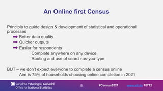 8
An Online first Census
Principle to guide design & development of statistical and operational
processes
Better data quality
Quicker outputs
Easier for respondents
Complete anywhere on any device
Routing and use of search-as-you-type
BUT – we don’t expect everyone to complete a census online
Aim is 75% of households choosing online completion in 2021
#Census2021 www.sli.do 76712
 