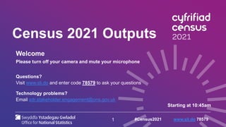 1
Census 2021 Outputs
Welcome
Please turn off your camera and mute your microphone
Questions?
Visit www.sli.do and enter code 78579 to ask your questions
Technology problems?
Email sdr.stakeholder.engagement@ons.gov.uk
Starting at 10:45am
#Census2021 www.sli.do 78579
 