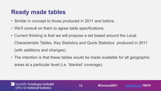 16
Ready made tables
• Similar in concept to those produced in 2011 and before.
• We’ll consult on them to agree table specifications.
• Current thinking is that we will propose a set based around the Local
Characteristic Tables, Key Statistics and Quick Statistics produced in 2011
(with additions and changes).
• The intention is that these tables would be made available for all geographic
areas at a particular level (i.e. ‘blanket’ coverage).
#Census2021 www.sli.do 78579
 