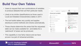 17
Build Your Own Tables
• Users to request their own combinations of variables
to produce datasets that suit their particular needs.
• Likely to be similar classifications as those used in
Local and Detailed Characteristics tables in 2011.
• The tool builds tables very quickly and applies
disclosure control methods and checks automatically.
• Those checks determine the areas that the requested
table can be made available for– and tables for a
‘patchwork’ of areas can be produced.
• This capability is now fairly mature and we have
proven it as part of rehearsal activities.
#Census2021 www.sli.do 78579
 