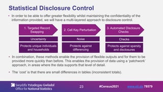 23
Statistical Disclosure Control
• In order to be able to offer greater flexibility whilst maintaining the confidentiality of the
information provided, we will have a multi-layered approach to disclosure control.
1. Targeted Record
Swapping
2. Cell Key Perturbation
3. Automated Disclosure
Checks
Uncertainty
Protects unique individuals
and households
Noise
Protects against
differencing
Checks
Protects against sparsity
and disclosures
• In combination, these methods enable the provision of flexible outputs and for them to be
provided more quickly than before. This enables the provision of data using a ‘patchwork’
approach, in areas where the data supports that level of detail.
• The ‘cost’ is that there are small differences in tables (inconsistent totals).
#Census2021 www.sli.do 78579
 