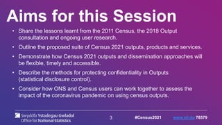 3
Aims for this Session
• Share the lessons learnt from the 2011 Census, the 2018 Output
consultation and ongoing user research.
• Outline the proposed suite of Census 2021 outputs, products and services.
• Demonstrate how Census 2021 outputs and dissemination approaches will
be flexible, timely and accessible.
• Describe the methods for protecting confidentiality in Outputs
(statistical disclosure control).
• Consider how ONS and Census users can work together to assess the
impact of the coronavirus pandemic on using census outputs.
#Census2021 www.sli.do 78579
 