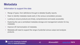 42
Metadata
Information to support the data
• Range of types, from definitions through to detailed Quality reports.
• Keen to identify metadata needs early in the census consultation process.
• Looking to ensure products are timely, comprehensive and easily accessible.
• Exploring the use a centralised metadata storage and management solution for key
metadata.
• Improve UK harmonisation of metadata.
• Metadata will need to support the range of potential census output and analysis
products.
#Census2021 www.sli.do 78579
 