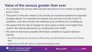 45
Value of the census greater than ever
• As a snapshot the census data will paint the picture of our society at significant
point in time.
• That point in time also means it can provide an important baseline for expected
changes ahead. For example the impacts and recovery from the Covid-19
pandemic, and other events and initiatives such as Brexit and ‘Levelling-up’.
• We expect that the rate of change for some topics is likely to be higher than
usual in the intercensal period e.g. employment and health.
• We want to make best possible information available to support decision-
making:
• we will be exploring how we can use other survey and administrative sources with Census
data.
• opportunity to work with users to understand emerging needs.
#Census2021 www.sli.do 78579
 