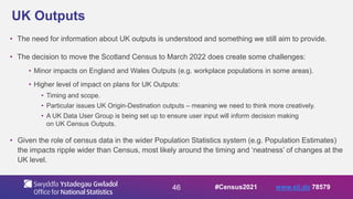 46
UK Outputs
• The need for information about UK outputs is understood and something we still aim to provide.
• The decision to move the Scotland Census to March 2022 does create some challenges:
• Minor impacts on England and Wales Outputs (e.g. workplace populations in some areas).
• Higher level of impact on plans for UK Outputs:
• Timing and scope.
• Particular issues UK Origin-Destination outputs – meaning we need to think more creatively.
• A UK Data User Group is being set up to ensure user input will inform decision making
on UK Census Outputs.
• Given the role of census data in the wider Population Statistics system (e.g. Population Estimates)
the impacts ripple wider than Census, most likely around the timing and ‘neatness’ of changes at the
UK level.
#Census2021 www.sli.do 78579
 