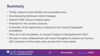 50
Summary
• Timely outputs in more flexible and accessible ways.
• Accompanying disclosure control changes.
• Outlined ONS Census Analysis plans.
• Potential for ‘rich content’ products.
• A reminder of the opportunity to respond to the Census Geography
consultation.
• Plans for a full consultation on Census Outputs in Spring/Summer 2021.
• We want to work collaboratively with users throughout to ensure our Census
2021 products and the ways users access them meet needs.
#Census2021 www.sli.do 78579
 