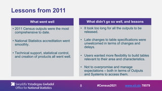 8
Lessons from 2011
What went well
• 2011 Census outputs were the most
comprehensive to date.
• National Statistics accreditation went
smoothly.
• Technical support, statistical control,
and creation of products all went well.
What didn’t go so well, and lessons
• It took too long for all the outputs to be
released.
• Late changes to table specifications were
unwelcomed in terms of changes and
delays.
• Users wanted more flexibility to build tables
relevant to their area and characteristics.
• Not to overpromise and manage
expectations – both in terms of Outputs
and Systems to access them.
#Census2021 www.sli.do 78579
 