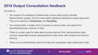 9
2018 Output Consultation feedback
You told us:
• You support the strategy to disseminate census data using a flexible
dissemination system, and the associated statistical disclosure control approach.
This is for reasons of timeliness and flexibility.
• You would prefer a single point of access to census data, and options for
downloading large volumes of data.
• There is a clear need for data about income derived from administrative data
sources, especially at lower geographies to help users with analysis and service
delivery.
• There is an overwhelming need for timely and accessible origin-destination data.
#Census2021 www.sli.do 78579
 