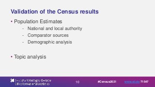 10
Validation of the Census results
• Population Estimates
- National and local authority
- Comparator sources
- Demographic analysis
• Topic analysis
#Census2021 www.sli.do 71547
 