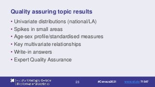 23
Quality assuring topic results
• Univariate distributions (national/LA)
• Spikes in small areas
• Age-sex profile/standardised measures
• Key multivariate relationships
• Write-in answers
• Expert Quality Assurance
#Census2021 www.sli.do 71547
 