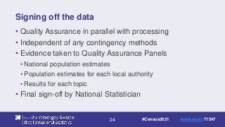 24
Signing off the data
• Quality Assurance in parallel with processing
• Independent of any contingency methods
• Evidence taken to Quality Assurance Panels
• National population estimates
• Population estimates for each local authority
• Results for each topic
• Final sign-off by National Statistician
#Census2021 www.sli.do 71547
 