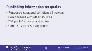 26
Publishing information on quality
• Response rates and confidence intervals
• Comparisons with other sources
• ‘QA packs’ for local authorities
• Census Quality Survey report
#Census2021 www.sli.do 71547
 