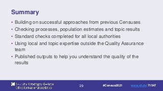 29
Summary
• Building on successful approaches from previous Censuses
• Checking processes, population estimates and topic results
• Standard checks completed for all local authorities
• Using local and topic expertise outside the Quality Assurance
team
• Published outputs to help you understand the quality of the
results
#Census2021 www.sli.do 71547
 