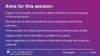 3
Aims for this session:
• Explain how the quality assurance of data contributes to the overall quality
of the census results
• Describe how we will assure both the census processes and the final
estimates
• Share our plans for comparing the census results to other sources of data
• Signpost where more information is available on our plans
• Invite suggestions of further checks or information on quality that should be
published
#Census2021 www.sli.do 71547
 
