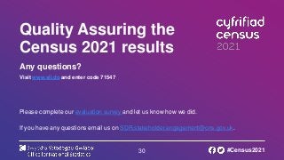 30
Quality Assuring the
Census 2021 results
Any questions?
Visit www.sli.do and enter code 71547
Please complete our evaluation survey and let us know how we did.
If you have any questions email us on SDR.stakeholder.engagement@ons.gov.uk.
#Census2021
 