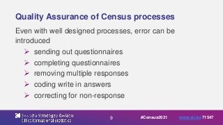 9
Quality Assurance of Census processes
Even with well designed processes, error can be
introduced
 sending out questionnaires
 completing questionnaires
 removing multiple responses
 coding write in answers
 correcting for non-response
#Census2021 www.sli.do 71547
 