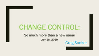 CHANGE CONTROL:
So much more than a new name
Greg Sanker
July 18, 2019
 