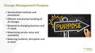 • Standardized methods and
procedures
• Efficient and prompt handling of
all changes
• Respond to changing business and
IT needs
• Maximizing service value and
availability
• Reducing incidents, disruption and
re-work
Change Management Purpose
 