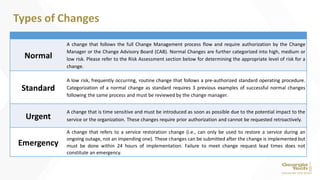 Normal
A change that follows the full Change Management process flow and require authorization by the Change
Manager or the Change Advisory Board (CAB). Normal Changes are further categorized into high, medium or
low risk. Please refer to the Risk Assessment section below for determining the appropriate level of risk for a
change.
Standard
A low risk, frequently occurring, routine change that follows a pre-authorized standard operating procedure.
Categorization of a normal change as standard requires 3 previous examples of successful normal changes
following the same process and must be reviewed by the change manager.
Urgent
A change that is time sensitive and must be introduced as soon as possible due to the potential impact to the
service or the organization. These changes require prior authorization and cannot be requested retroactively.
Emergency
A change that refers to a service restoration change (i.e., can only be used to restore a service during an
ongoing outage, not an impending one). These changes can be submitted after the change is implemented but
must be done within 24 hours of implementation. Failure to meet change request lead times does not
constitute an emergency.
Types of Changes
 