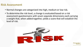 • Normal changes are categorized into high, medium or low risk.
• To determine the risk level, a change is evaluated based on a risk
assessment questionnaire with seven separate dimensions each carrying
a weight that, when added together, yields a score that will establish the
level of risk.
Risk Assessment
 