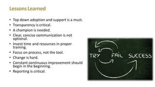 LessonsLearned
• Top down adoption and support is a must.
• Transparency is critical.
• A champion is needed.
• Clear, concise communication is not
optional.
• Invest time and resources in proper
training.
• Focus on process, not the tool.
• Change is hard.
• Constant continuous improvement should
begin in the beginning.
• Reporting is critical.
 