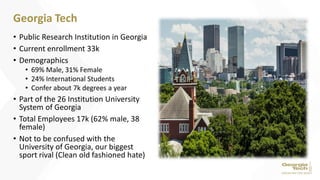 • Public Research Institution in Georgia
• Current enrollment 33k
• Demographics
• 69% Male, 31% Female
• 24% International Students
• Confer about 7k degrees a year
• Part of the 26 Institution University
System of Georgia
• Total Employees 17k (62% male, 38
female)
• Not to be confused with the
University of Georgia, our biggest
sport rival (Clean old fashioned hate)
Georgia Tech
 