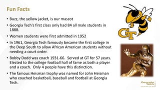 • Buzz, the yellow jacket, is our mascot
• Georgia Tech's first class only had 84 all male students in
1888.
• Women students were first admitted in 1952
• In 1961, Georgia Tech famously became the first college in
the Deep South to allow African American students without
needing a court order.
• Bobby Dodd was coach 1931-66. Served at GT for 57 years.
Elected to the college football hall of fame as both a player
and a coach. Only 4 people have this distinction.
• The famous Heisman trophy was named for John Heisman
who coached basketball, baseball and football at Georgia
Tech.
Fun Facts
 