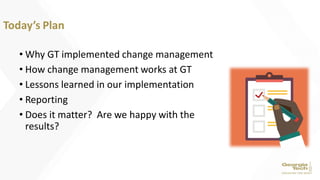 • Why GT implemented change management
• How change management works at GT
• Lessons learned in our implementation
• Reporting
• Does it matter? Are we happy with the
results?
Today’s Plan
 