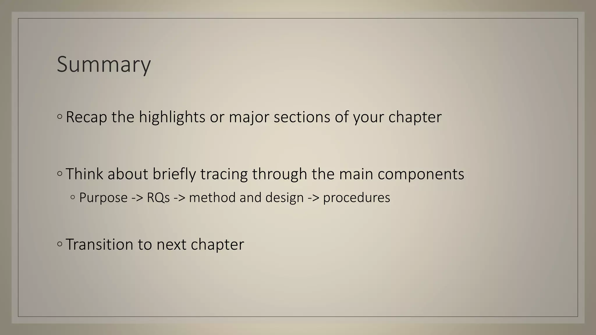Summary
◦ Recap the highlights or major sections of your chapter
◦ Think about briefly tracing through the main components
◦ Purpose -> RQs -> method and design -> procedures
◦ Transition to next chapter
 