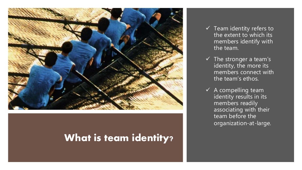 What is team identity?
 Team identity refers to
the extent to which its
members identify with
the team.
 The stronger a team’s
identity, the more its
members connect with
the team’s ethos.
 A compelling team
identity results in its
members readily
associating with their
team before the
organization-at-large.
 