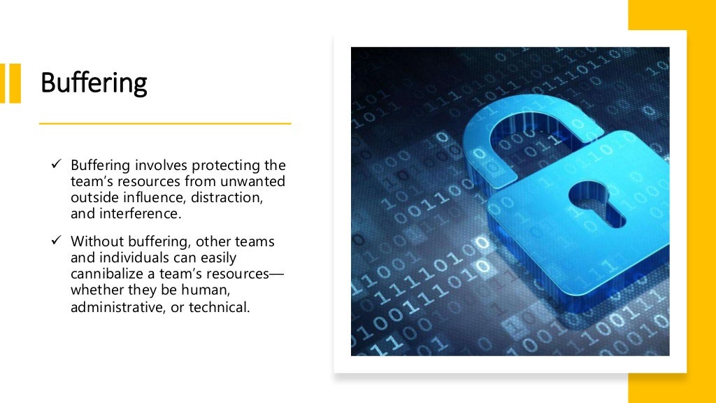 Buffering
 Buffering involves protecting the
team’s resources from unwanted
outside influence, distraction,
and interference.
 Without buffering, other teams
and individuals can easily
cannibalize a team’s resources—
whether they be human,
administrative, or technical.
 