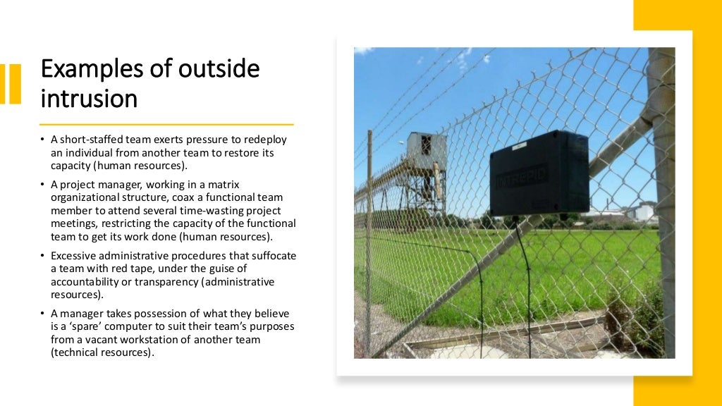 Examples of outside
intrusion
• A short-staffed team exerts pressure to redeploy
an individual from another team to restore its
capacity (human resources).
• A project manager, working in a matrix
organizational structure, coax a functional team
member to attend several time-wasting project
meetings, restricting the capacity of the functional
team to get its work done (human resources).
• Excessive administrative procedures that suffocate
a team with red tape, under the guise of
accountability or transparency (administrative
resources).
• A manager takes possession of what they believe
is a ‘spare’ computer to suit their team’s purposes
from a vacant workstation of another team
(technical resources).
 