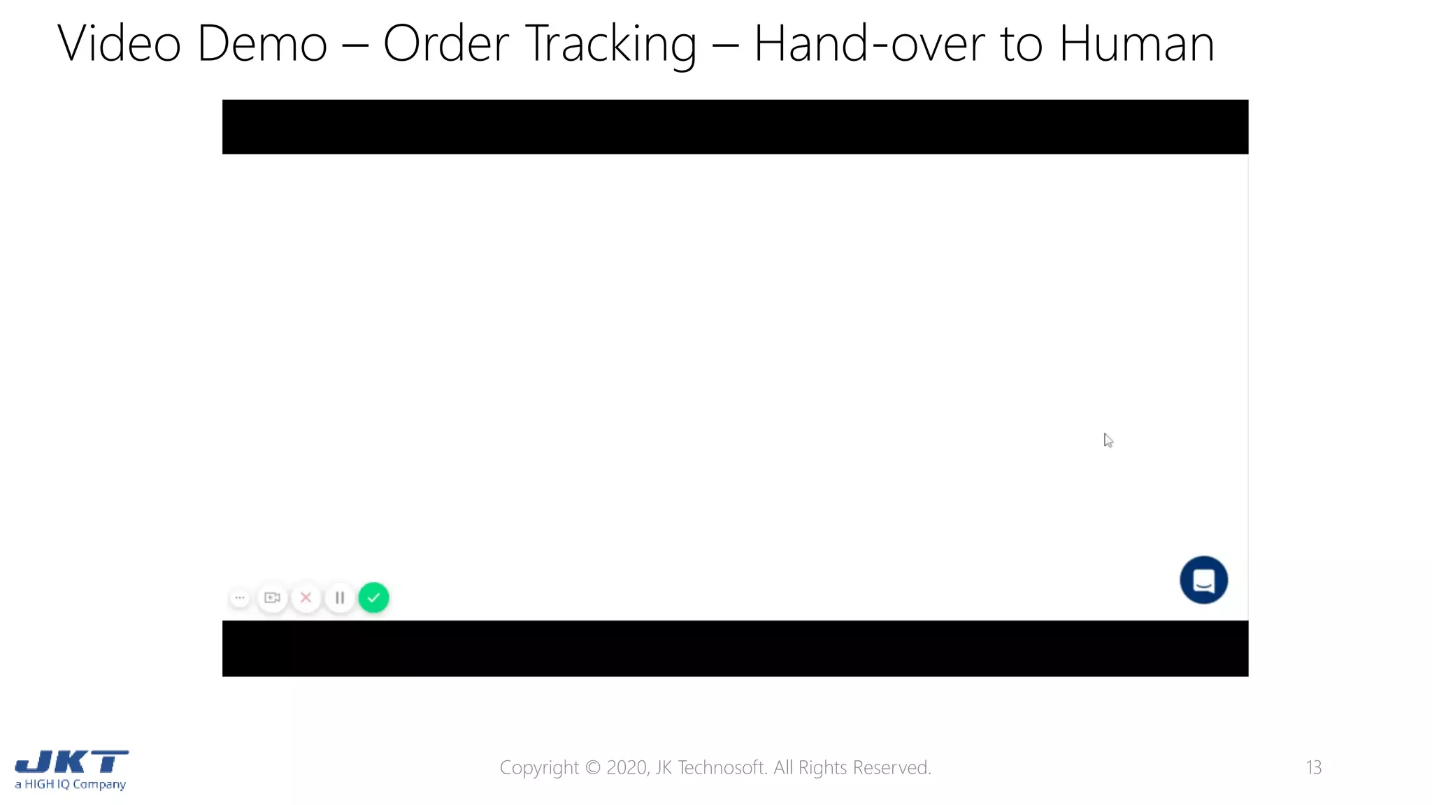 Video Demo – Order Tracking – Hand-over to Human
Copyright © 2020, JK Technosoft. All Rights Reserved. 13
 