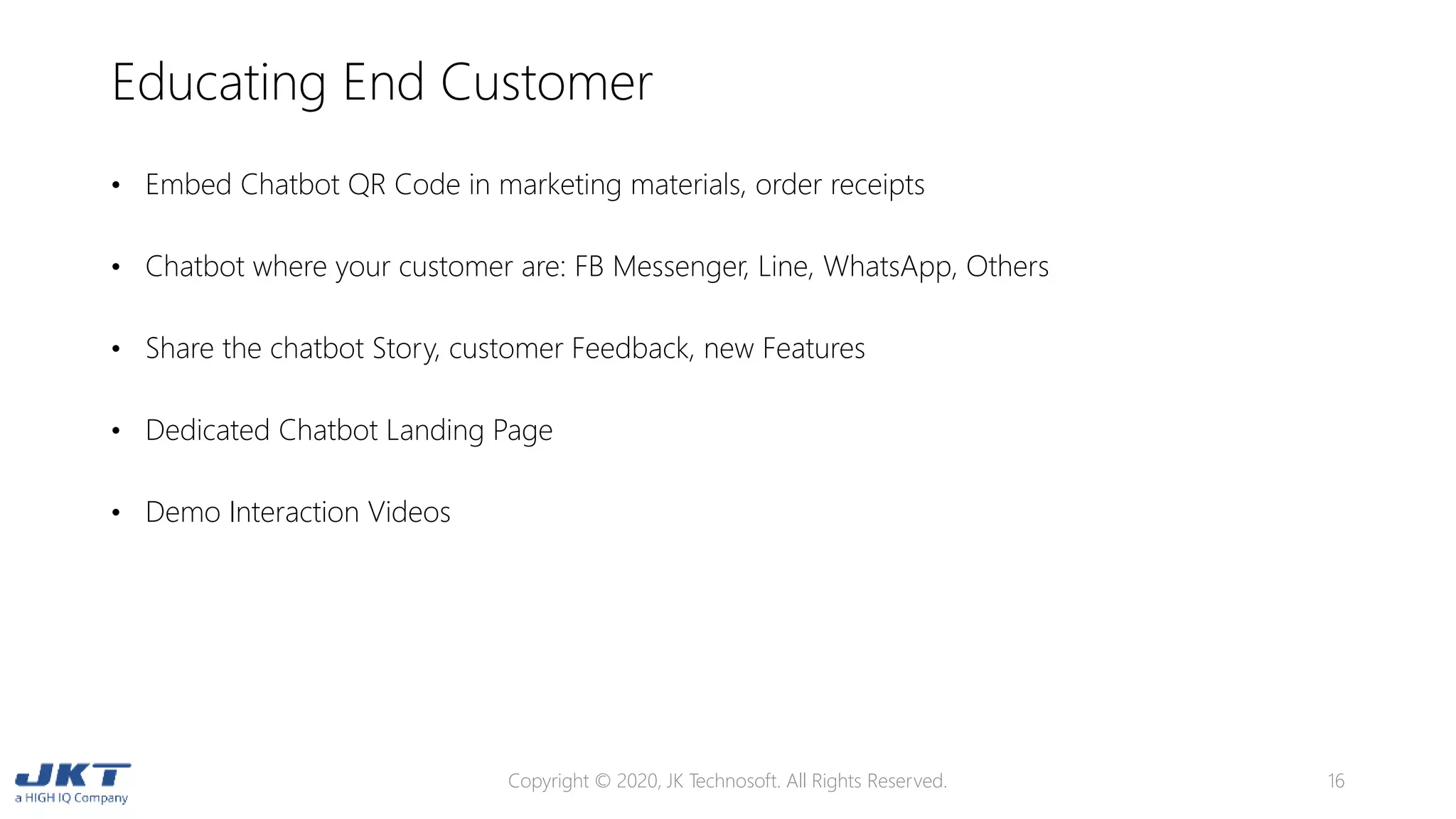 Educating End Customer
Copyright © 2020, JK Technosoft. All Rights Reserved. 16
• Embed Chatbot QR Code in marketing materials, order receipts
• Chatbot where your customer are: FB Messenger, Line, WhatsApp, Others
• Share the chatbot Story, customer Feedback, new Features
• Dedicated Chatbot Landing Page
• Demo Interaction Videos
 