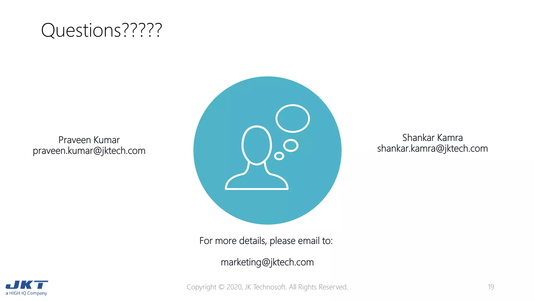 Questions?????
Copyright © 2020, JK Technosoft. All Rights Reserved. 19
For more details, please email to:
marketing@jktech.com
Praveen Kumar
praveen.kumar@jktech.com
Shankar Kamra
shankar.kamra@jktech.com
 