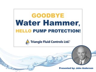 GOODBYE
Water Hammer,
Presented by: John Anderson
HELLO PUMP PROTECTION!
 