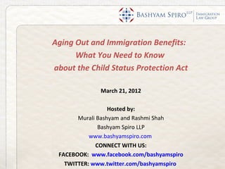 Aging Out and Immigration Benefits:
      What You Need to Know
about the Child Status Protection Act

              March 21, 2012

                  Hosted by:
       Murali Bashyam and Rashmi Shah
              Bashyam Spiro LLP
           www.bashyamspiro.com
             CONNECT WITH US:
 FACEBOOK: www.facebook.com/bashyamspiro
   TWITTER: www.twitter.com/bashyamspiro
 