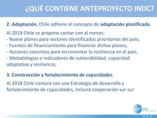 ¿QUÉ CONTIENE ANTEPROYECTO INDC?
2. Adaptación, Chile adhiere al concepto de adaptación planificada.
Al 2018 Chile se propone contar con al menos:
- Nueve planes para sectores identificados prioritarios del país;
- Fuentes de financiamiento para financiar dichos planes;
- Acciones concretas para incrementar la resiliencia en el país;
- Metodologías e indicadores de vulnerabilidad, capacidad
adaptativa y resiliencia;
3. Construcción y fortalecimiento de capacidades
Al 2018 Chile contará con una Estrategia de desarrollo y
fortalecimiento de capacidades, incluirá cooperación sur-sur
 